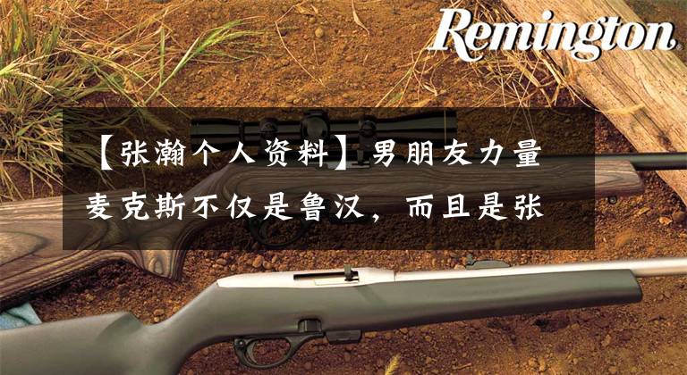 【张瀚个人资料】男朋友力量麦克斯不仅是鲁汉，而且是张翰！