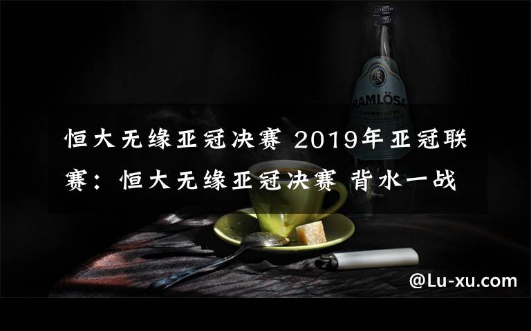 恒大无缘亚冠决赛 2019年亚冠联赛:恒大无缘亚冠决赛 背水一战未能翻盘