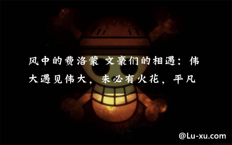 风中的费洛蒙 文豪们的相遇:伟大遇见伟大,未必有火花,平凡遇见平凡,未必没有精彩