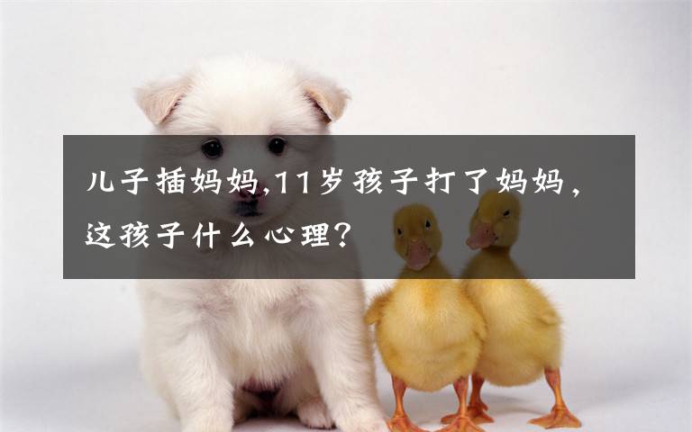 儿子插妈妈,11岁孩子打了妈妈，这孩子什么心理？