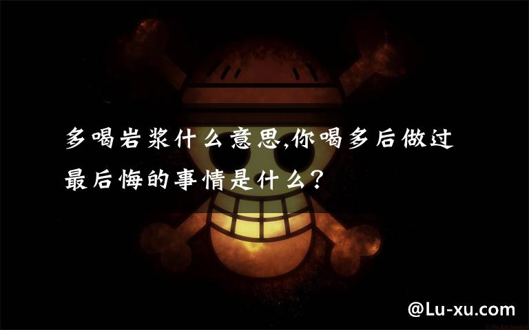 多喝岩浆什么意思,你喝多后做过最后悔的事情是什么？