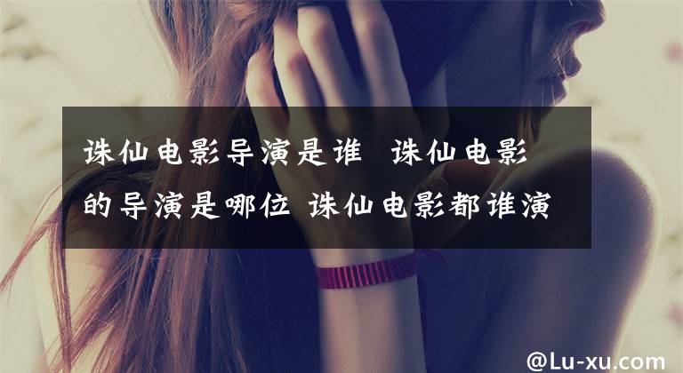 诛仙电影导演是谁 诛仙电影的导演是哪位 诛仙电影都谁演的