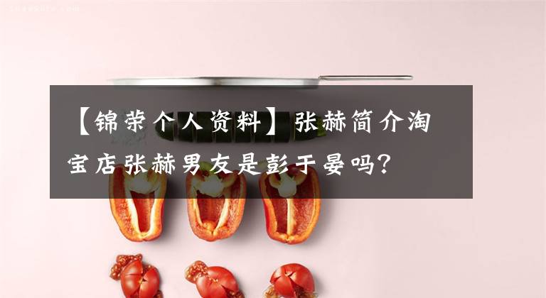 【锦荣个人资料】张赫简介淘宝店张赫男友是彭于晏吗?