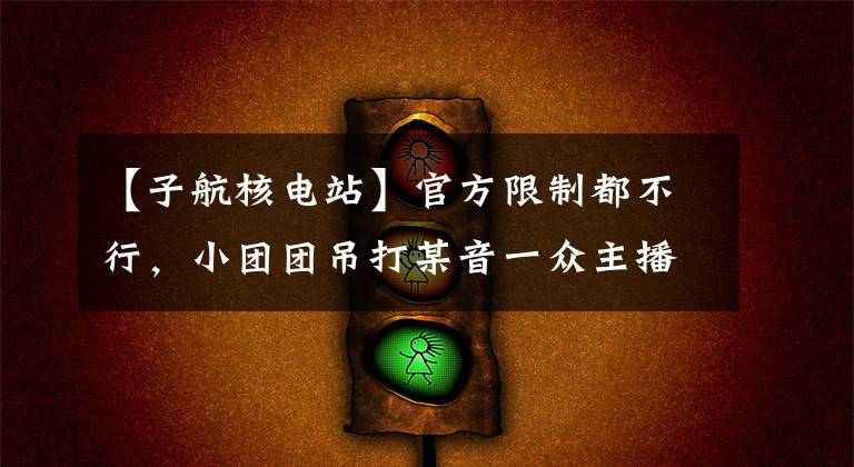【子航核电站】官方限制都不行，小团团吊打某音一众主播，真就第一网红了？