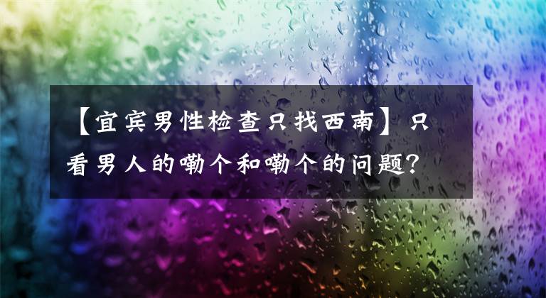 【宜宾男性检查只找西南】只看男人的嘞个和嘞个的问题？你还真小看了这个排名全国第三的华西泌尿外科