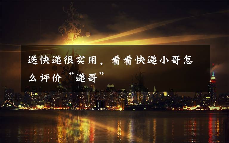 送快递很实用,看看快递小哥怎么评价“递哥”