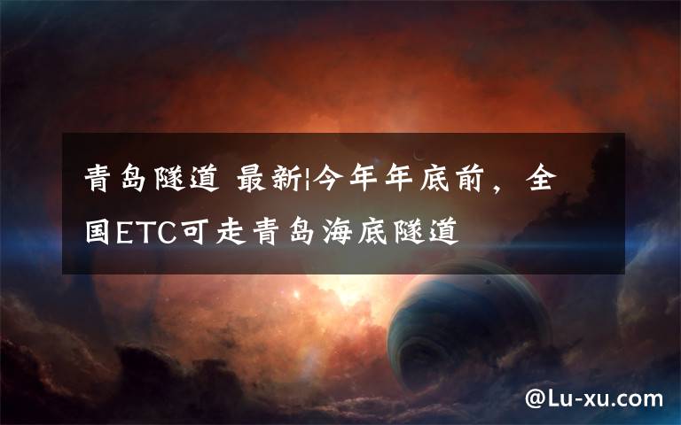 青岛隧道 最新|今年年底前,全国ETC可走青岛海底隧道