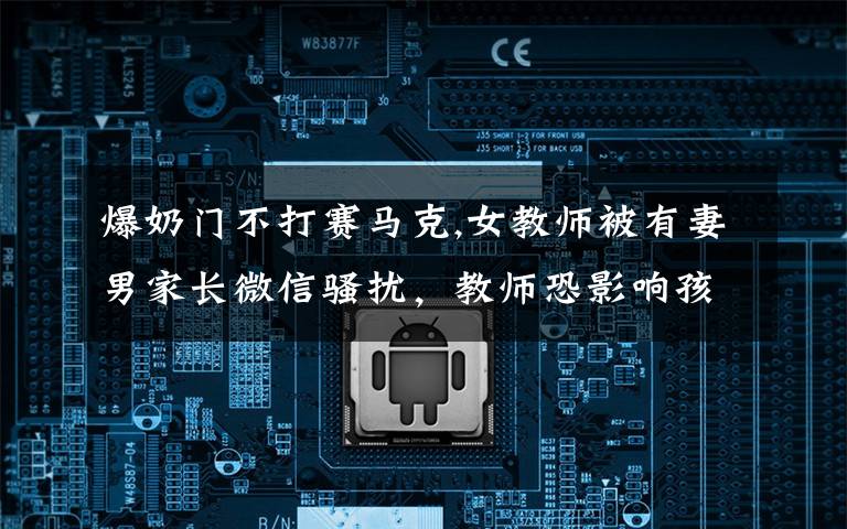 爆奶门不打赛马克,女教师被有妻男家长微信骚扰,教师恐影响孩子未举报,你怎么看?