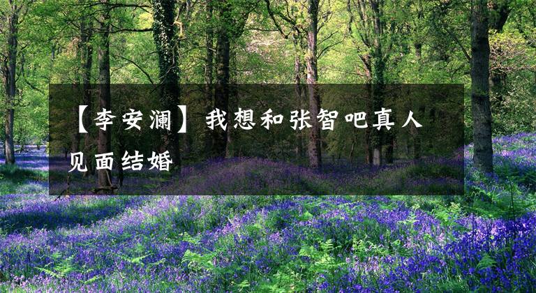 【李安澜】我想和张智吧真人见面结婚