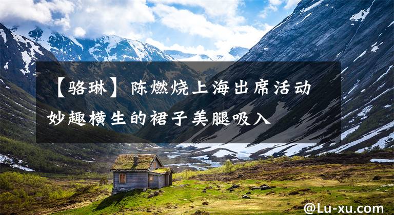 【骆琳】陈燃烧上海出席活动妙趣横生的裙子美腿吸入