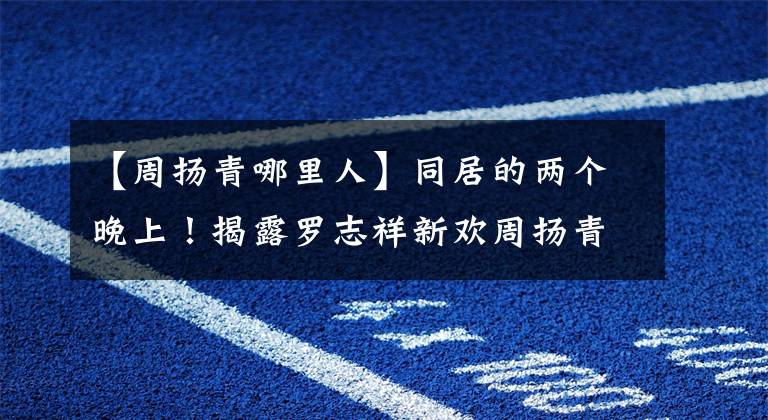 【周扬青哪里人】同居的两个晚上！揭露罗志祥新欢周扬青的真实身份。