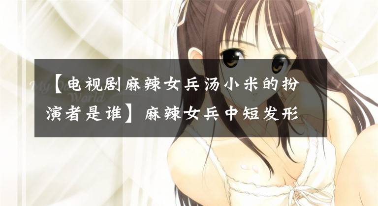 【电视剧麻辣女兵汤小米的扮演者是谁】麻辣女兵中短发形象的汤小米今天结婚了，泼妇也步入了婚姻殿堂！