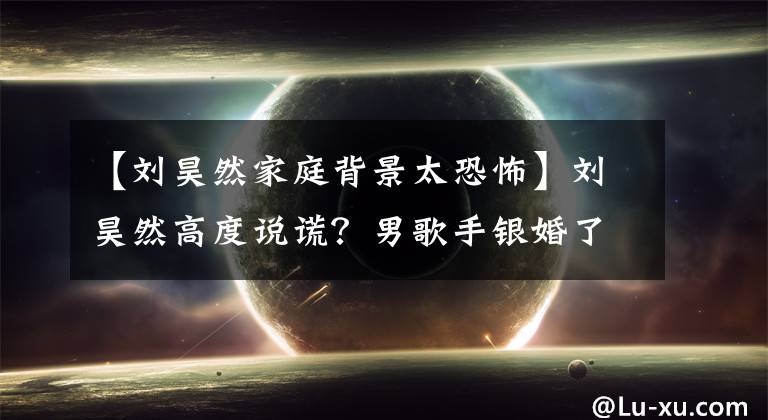 【刘昊然家庭背景太恐怖】刘昊然高度说谎？男歌手银婚了吗？热门电影女演员背景太硬了！