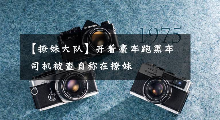 【撩妹大队】开着豪车跑黑车 司机被查自称在撩妹