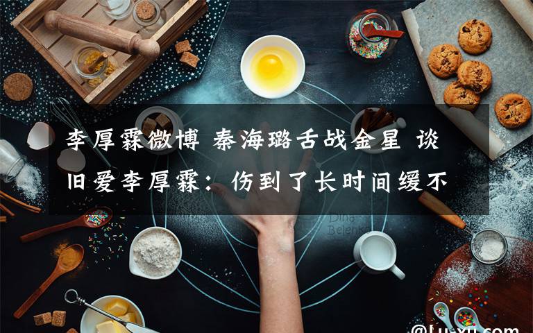 李厚霖微博 秦海璐舌战金星 谈旧爱李厚霖:伤到了长时间缓不过来