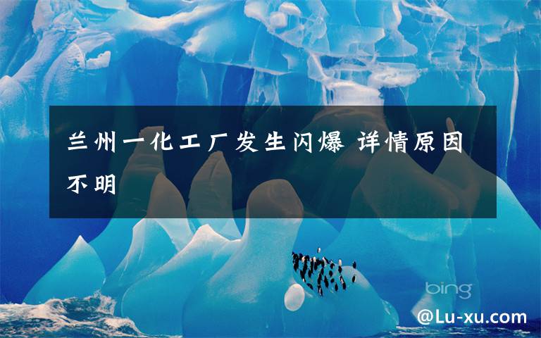 兰州一化工厂发生闪爆 详情原因不明