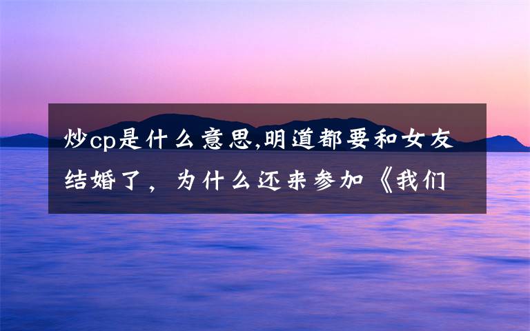 炒cp是什么意思,明道都要和女友结婚了，为什么还来参加《我们相爱吧》和王鸥炒cp？