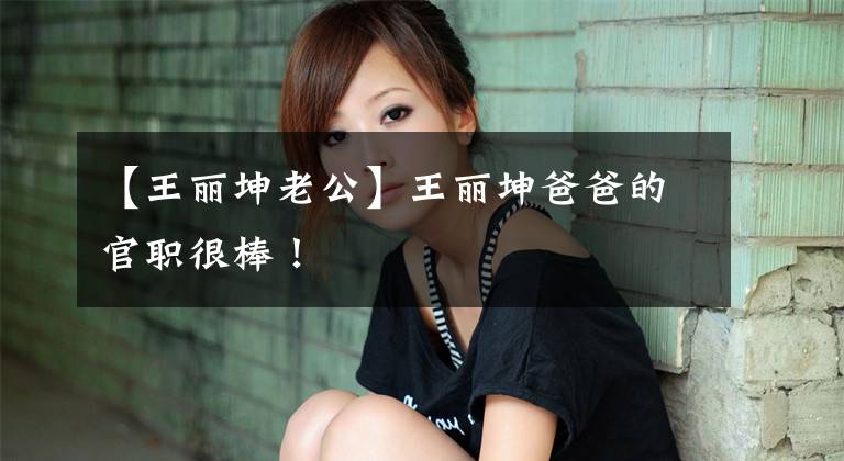 【王丽坤老公】王丽坤爸爸的官职很棒！