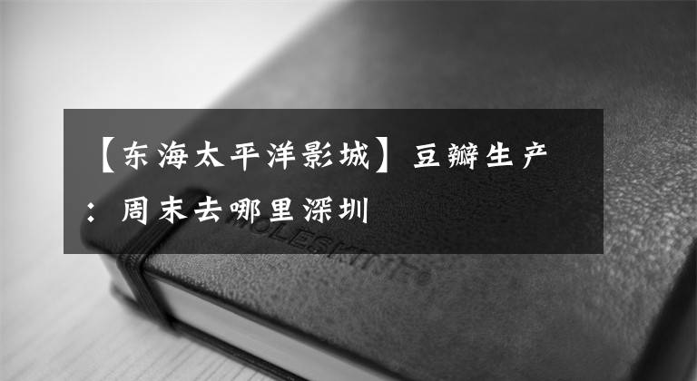 【东海太平洋影城】豆瓣生产:周末去哪里深圳