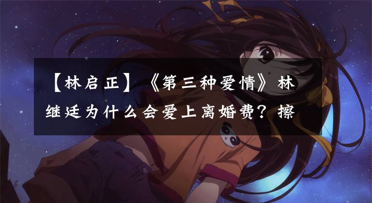 【林启正】《第三种爱情》林继廷为什么会爱上离婚费？擦两遍才能理解