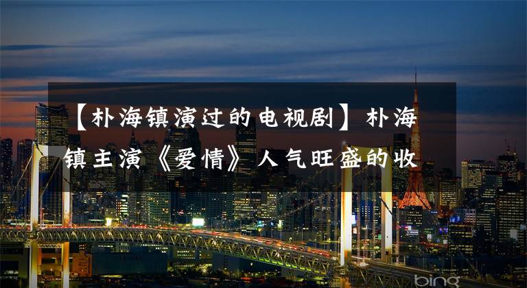 【朴海镇演过的电视剧】朴海镇主演《爱情》人气旺盛的收官仍然处于各名单的前列