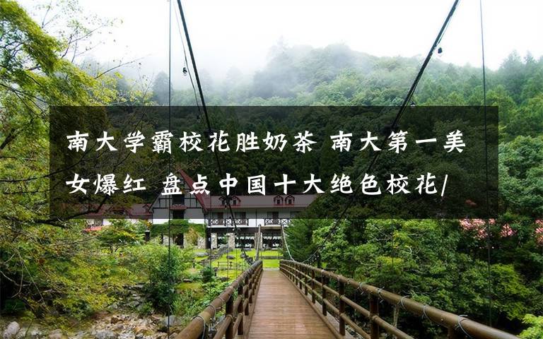 南大学霸校花胜奶茶 南大第一美女爆红 盘点中国十大绝色校花/组图