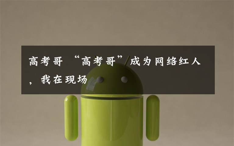 高考哥 “高考哥”成为网络红人,我在现场