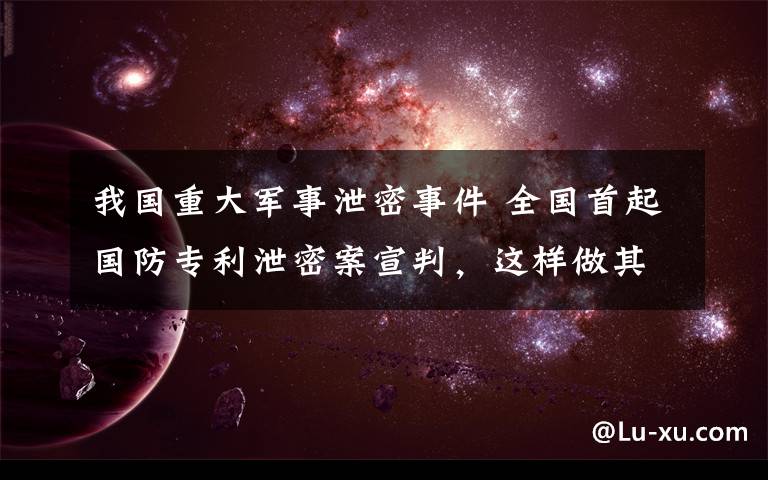 我国重大军事泄密事件 全国首起国防专利泄密案宣判,这样做其实是泄露国家秘密……