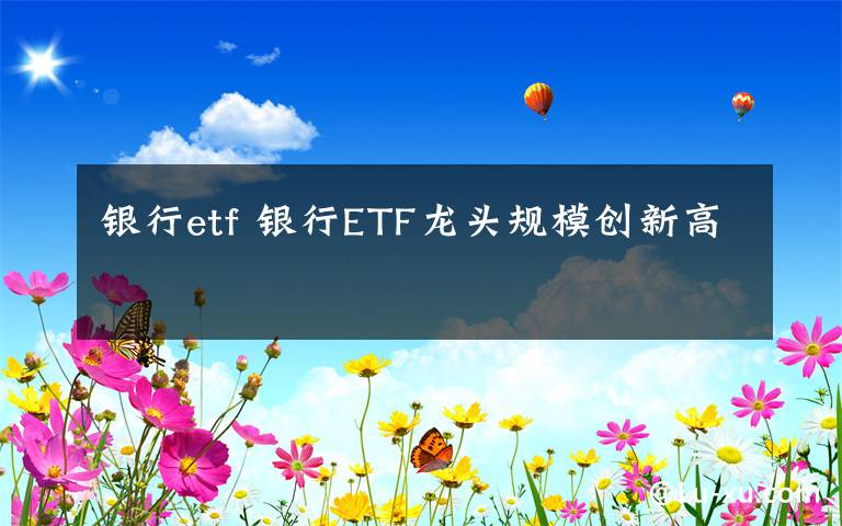 银行etf 银行ETF龙头规模创新高