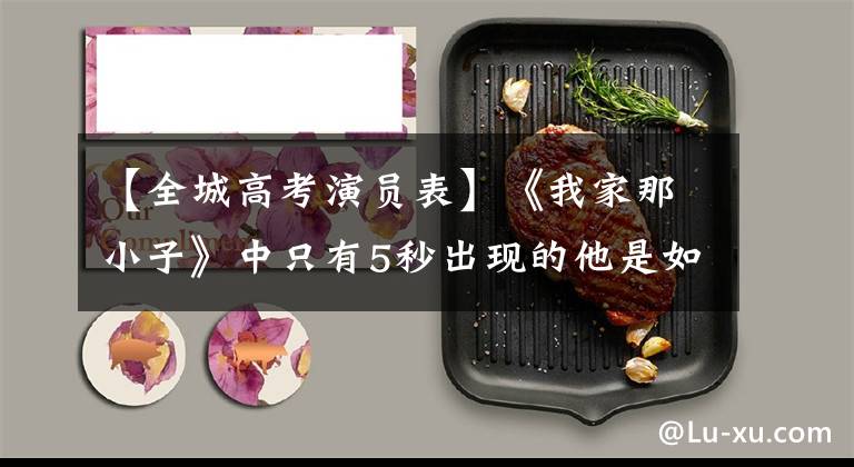 【全城高考演员表】《我家那小子》中只有5秒出现的他是如何改变造型的,还是不红?