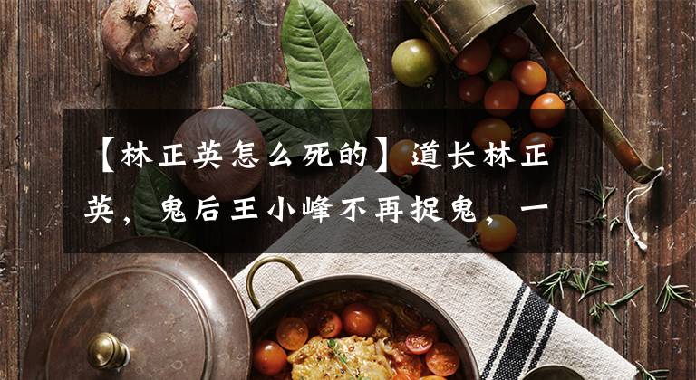 【林正英怎么死的】道长林正英,鬼后王小峰不再捉鬼,一起报仇杀人