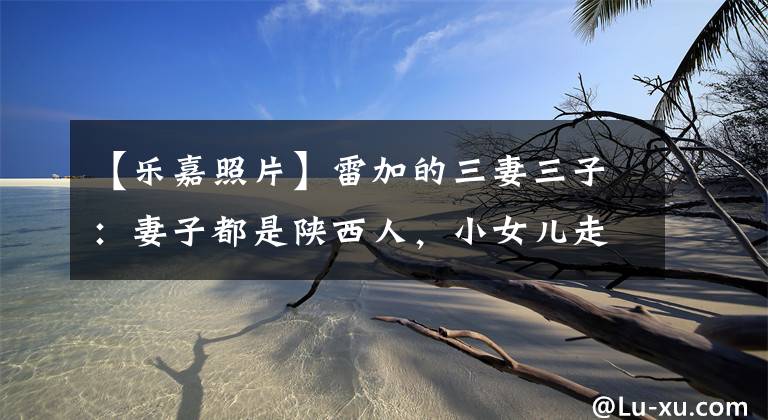 【乐嘉照片】雷加的三妻三子:妻子都是陕西人,小女儿走沙漠进入少林寺。