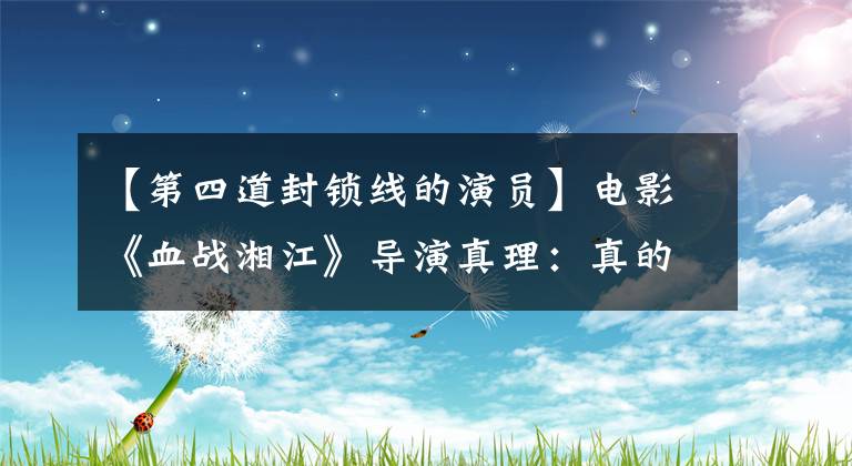 【第四道封锁线的演员】电影《血战湘江》导演真理:真的真的很感人