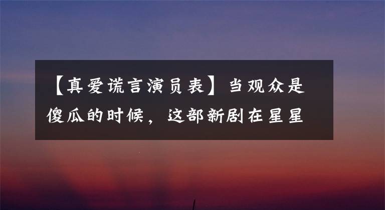 【真爱谎言演员表】当观众是傻瓜的时候,这部新剧在星星上太多了!