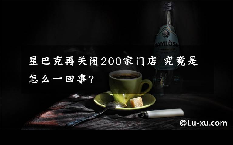 星巴克再关闭200家门店 究竟是怎么一回事?