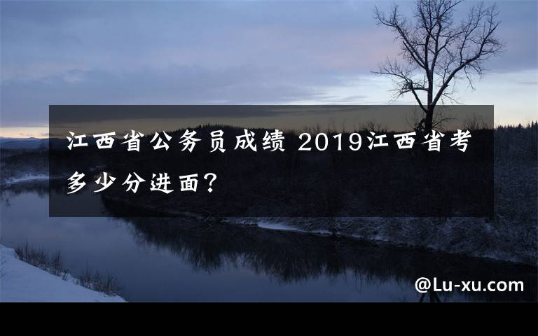 江西省公务员成绩 2019江西省考多少分进面?