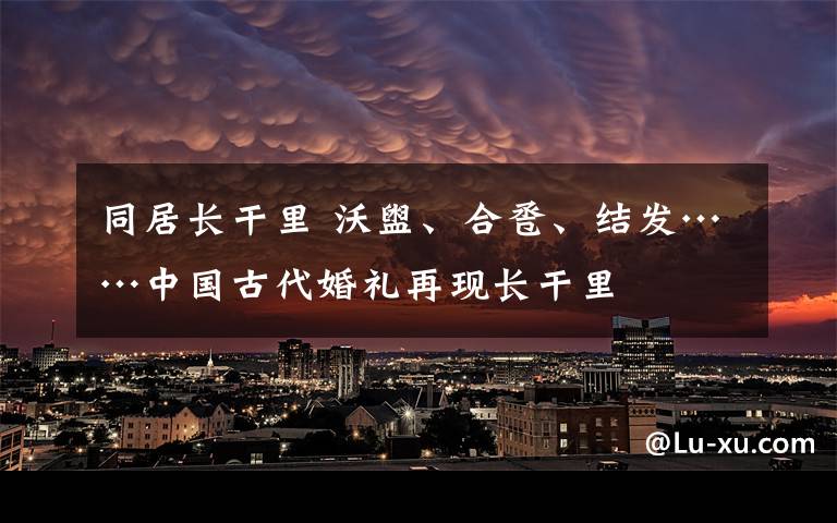 同居长干里 沃盥、合卺、结发……中国古代婚礼再现长干里