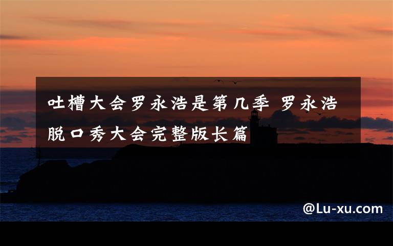 吐槽大会罗永浩是第几季 罗永浩脱口秀大会完整版长篇