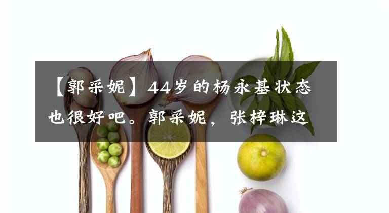 【郭采妮】44岁的杨永基状态也很好吧。郭采妮,张梓琳这样的框架让我很惊讶。