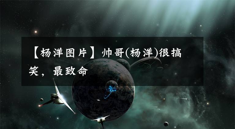 【杨洋图片】帅哥(杨洋)很搞笑,最致命