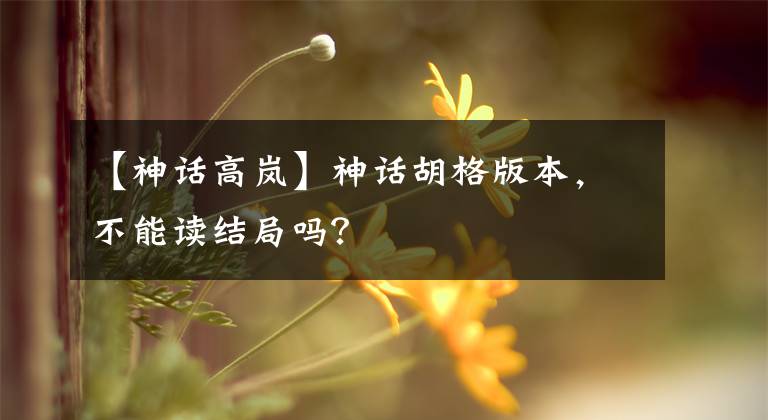 【神话高岚】神话胡格版本,不能读结局吗?