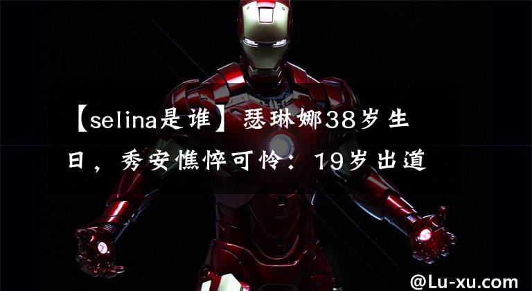 【selina是谁】瑟琳娜38岁生日,秀安憔悴可怜:19岁出道,29岁毁容,35岁离婚。