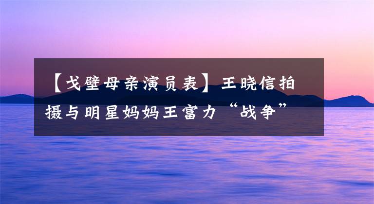 【戈壁母亲演员表】王晓信拍摄与明星妈妈王富力“战争”