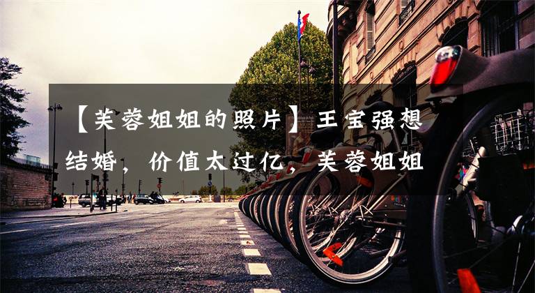 【芙蓉姐姐的照片】王宝强想结婚,价值太过亿,芙蓉姐姐怎么能改变生活?