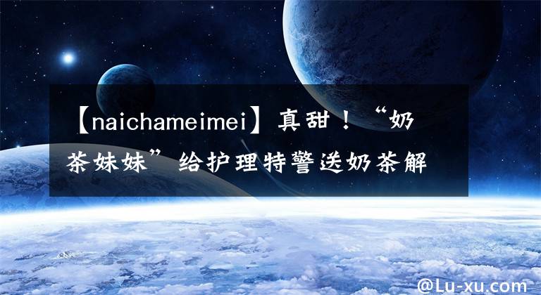 【naichameimei】真甜!“奶茶妹妹”给护理特警送奶茶解暑。