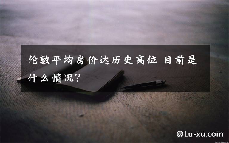 伦敦平均房价达历史高位 目前是什么情况?