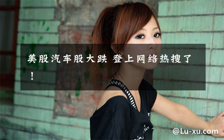 美股汽车股大跌 登上网络热搜了!