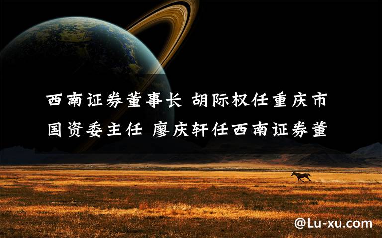 西南证券董事长 胡际权任重庆市国资委主任 廖庆轩任西南证券董事长