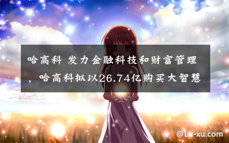 哈高科 发力金融科技和财富管理,哈高科拟以26.74亿购买大智慧15%股份
