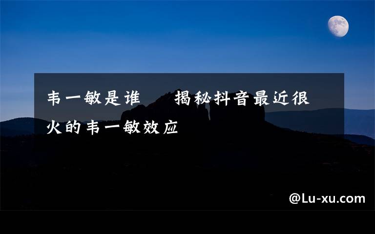 韦一敏是谁     揭秘抖音最近很火的韦一敏效应